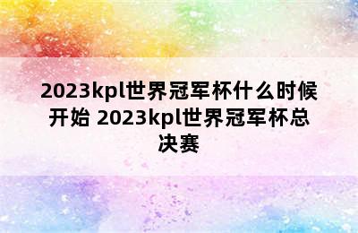 2023kpl世界冠军杯什么时候开始 2023kpl世界冠军杯总决赛